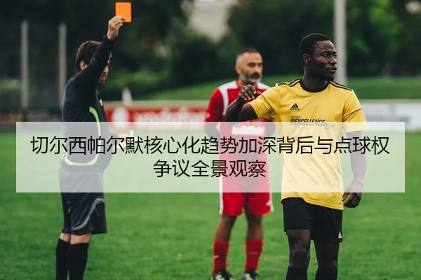 切尔西帕尔默核心化趋势加深背后与点球权争议全景观察
