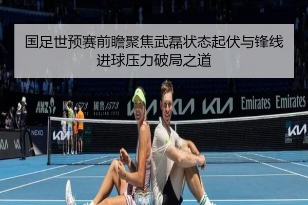 国足世预赛前瞻聚焦武磊状态起伏与锋线进球压力破局之道 | c7c7·app