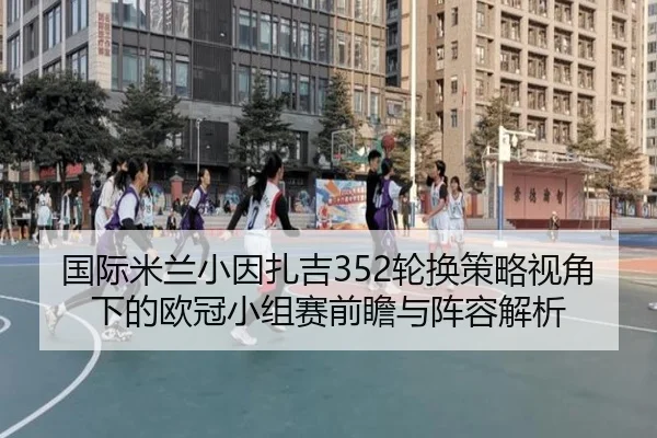 国际米兰小因扎吉352轮换策略视角下的欧冠小组赛前瞻与阵容解析
