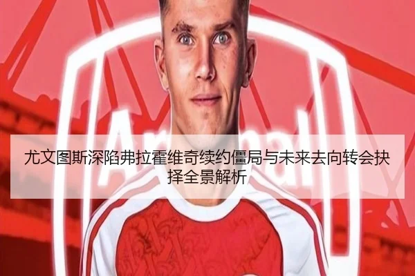 尤文图斯深陷弗拉霍维奇续约僵局与未来去向转会抉择全景解析