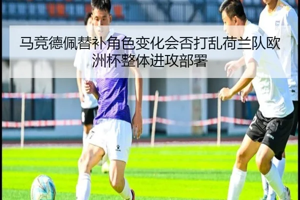 马竞德佩替补角色变化会否打乱荷兰队欧洲杯整体进攻部署